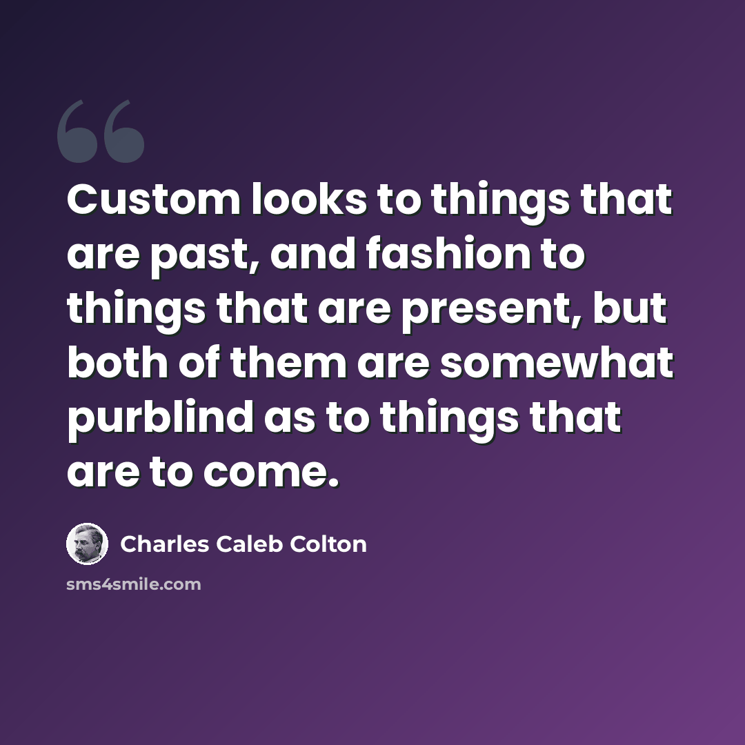 “Custom looks to things that are past, and fashion to things that are present, but both of them are somewhat purblind as to things that are to come.” quote by Charles Caleb Colton