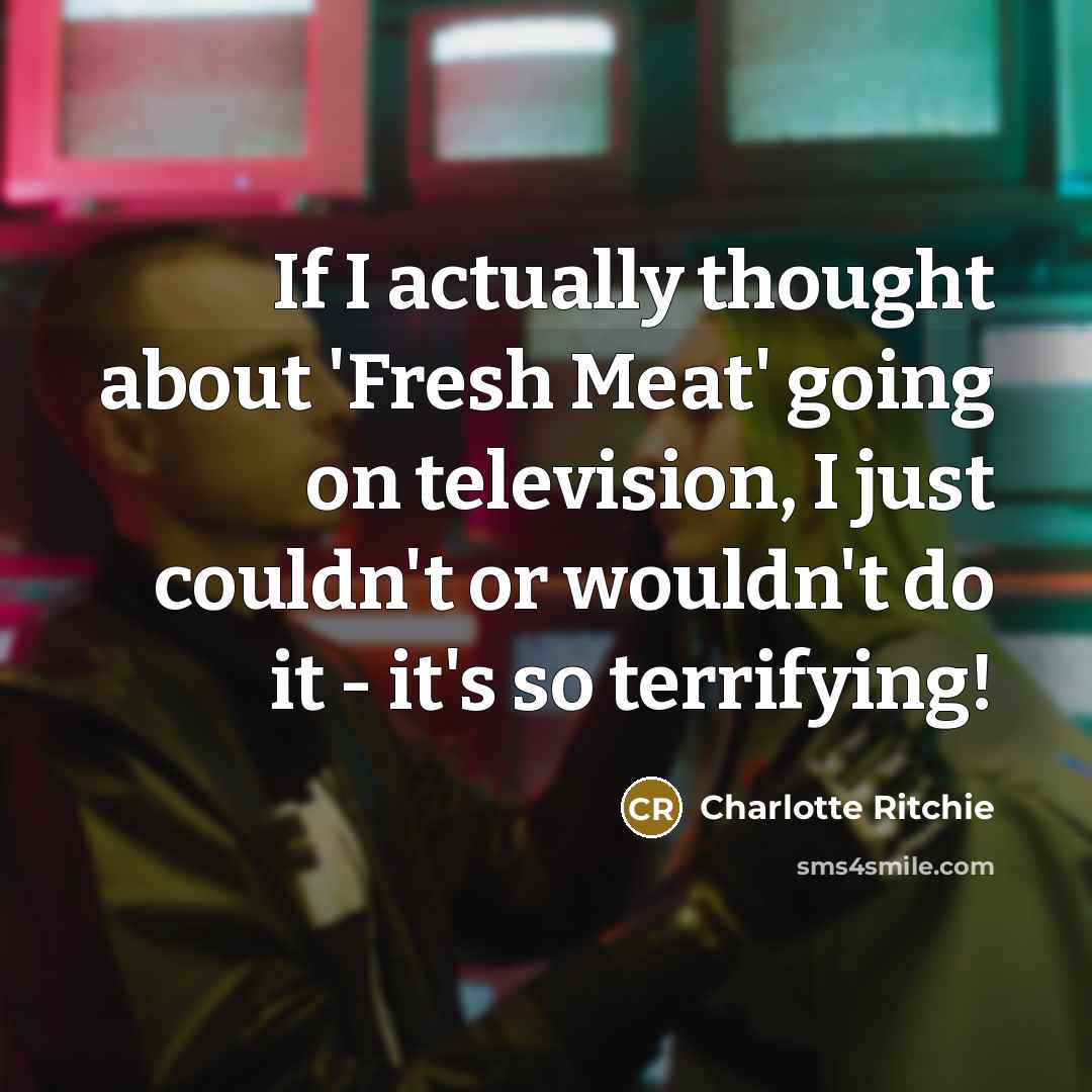 “If I actually thought about 'Fresh Meat' going on television, I just couldn't or wouldn't do it - it's so terrifying!” quote by Charlotte Ritchie