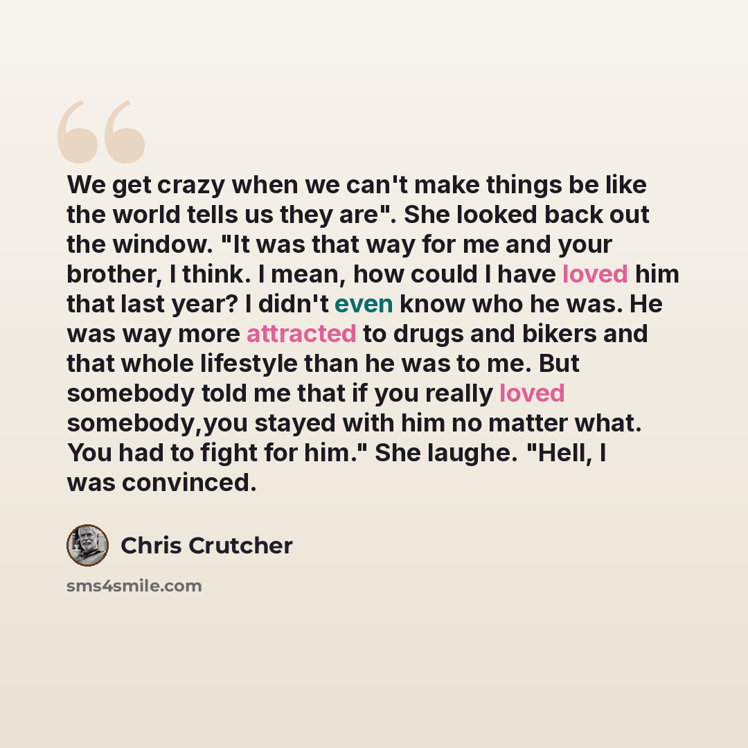 “We get crazy when we can't make things be like the world tells us they are". She looked back out the window. "It was that way for me and your brother, I think. I mean, how could I have loved him that last year? I didn't even know who he was. He was way more attracted to drugs and bikers and that…” quote by Chris Crutcher