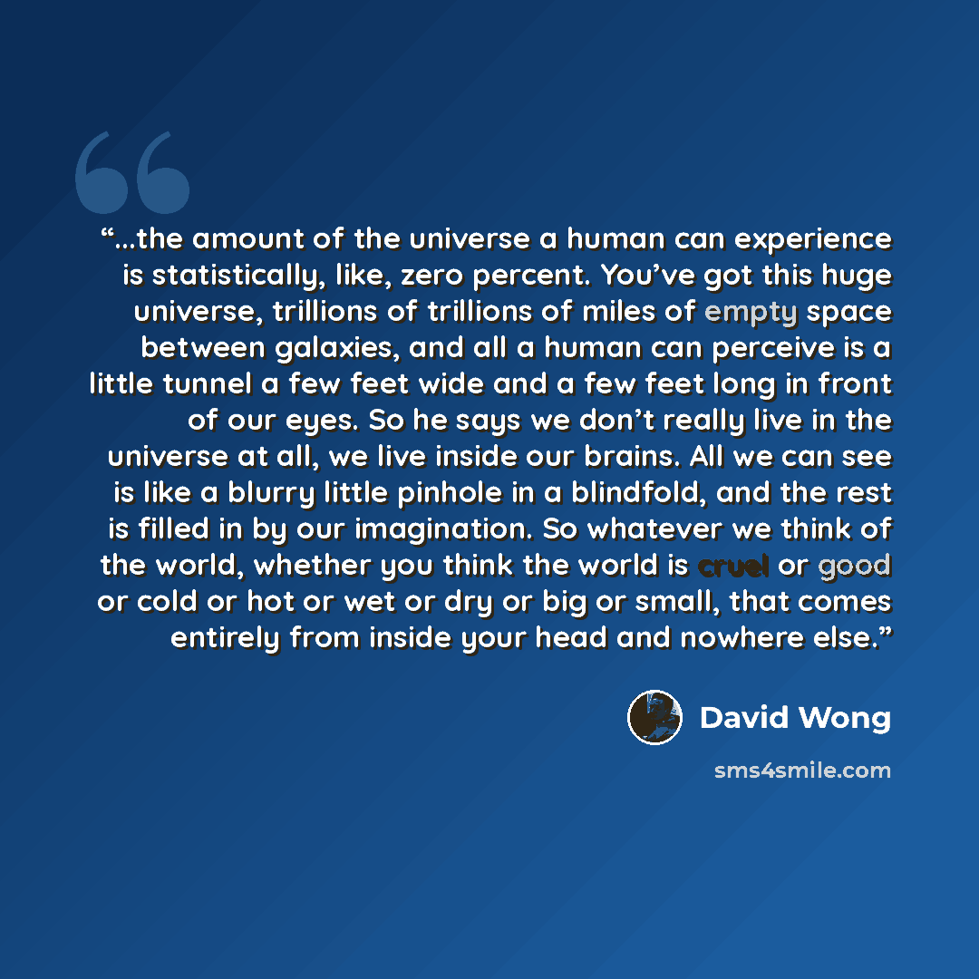 “...the amount of the universe a human can experience is statistically, like, zero percent. You’ve got this huge universe, trillions of trillions of miles of empty space between galaxies, and all a human can perceive is a little tunnel a few feet wide and a few feet long in front of our eyes. So he…” quote by David Wong