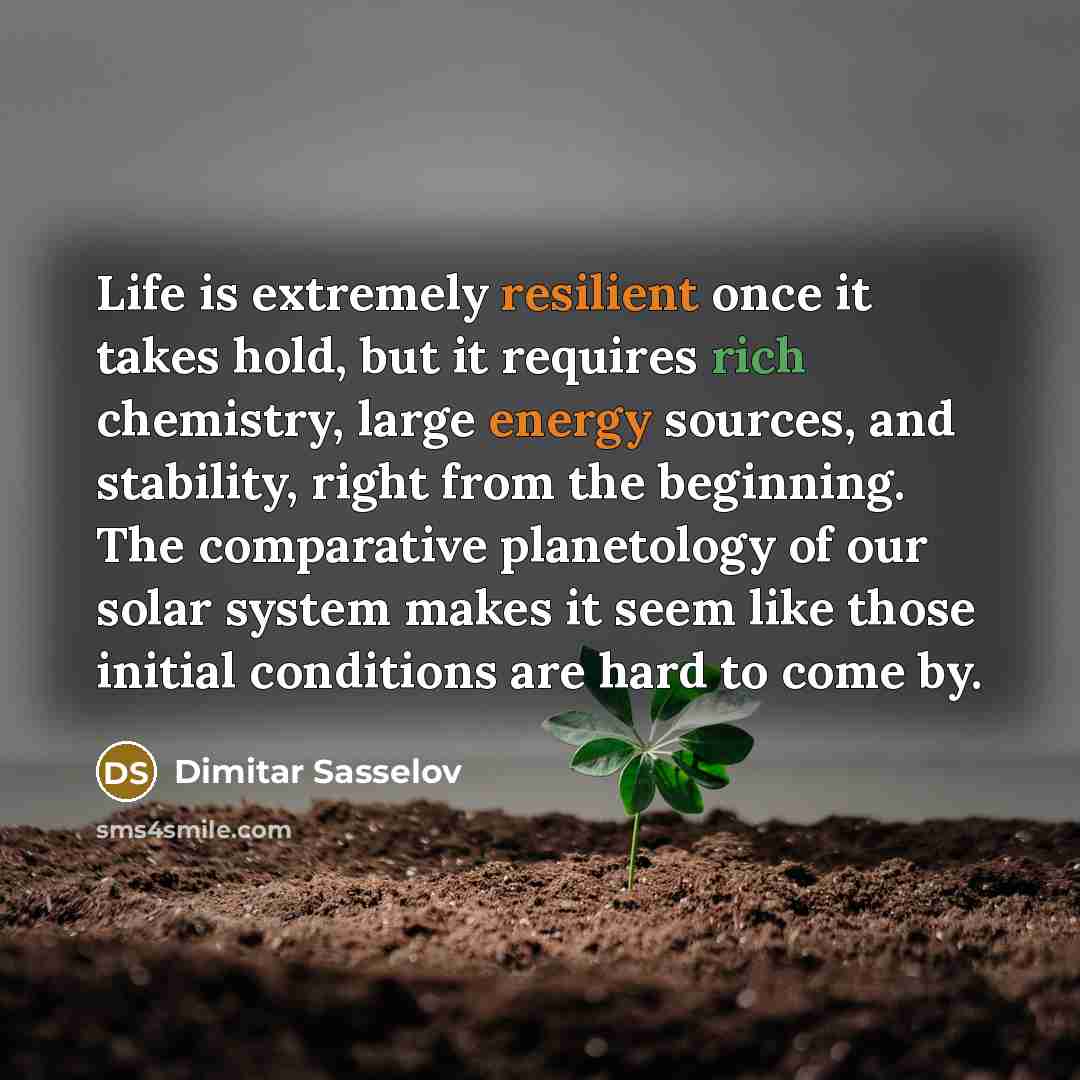 “Life is extremely resilient once it takes hold, but it requires rich chemistry, large energy sources, and stability, right from the beginning. The comparative planetology of our solar system makes it seem like those initial conditions are hard to come by.” quote by Dimitar Sasselov