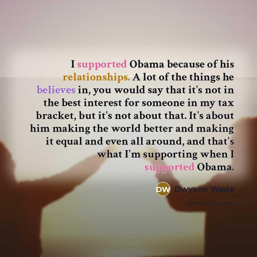 “I supported Obama because of his relationships. A lot of the things he believes in, you would say that it's not in the best interest for someone in my tax bracket, but it's not about that. It's about him making the world better and making it equal and even all around, and that's what I'm…” quote by Dwyane Wade