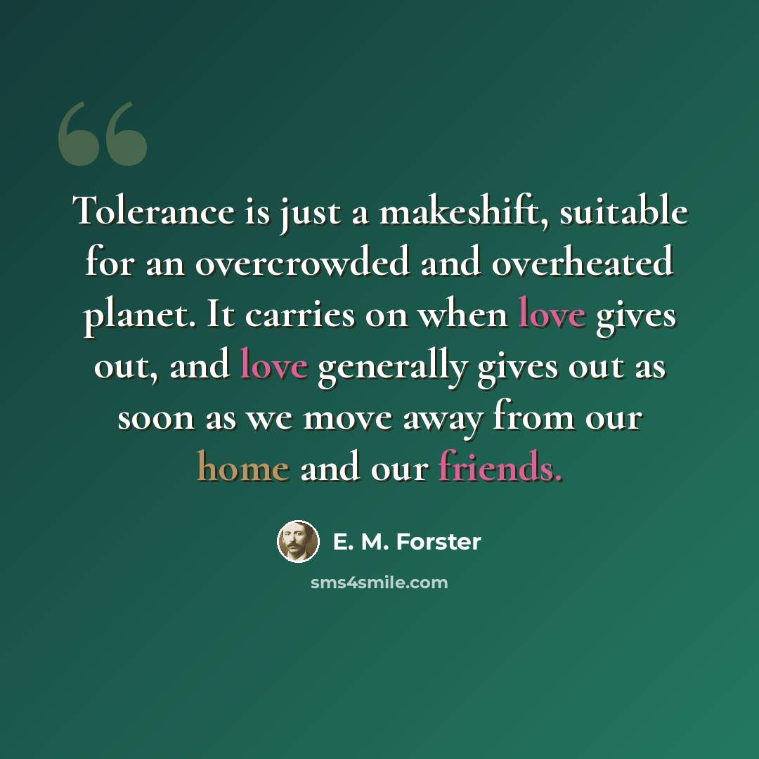 “Tolerance is just a makeshift, suitable for an overcrowded and overheated planet. It carries on when love gives out, and love generally gives out as soon as we move away from our home and our friends.” quote by E. M. Forster