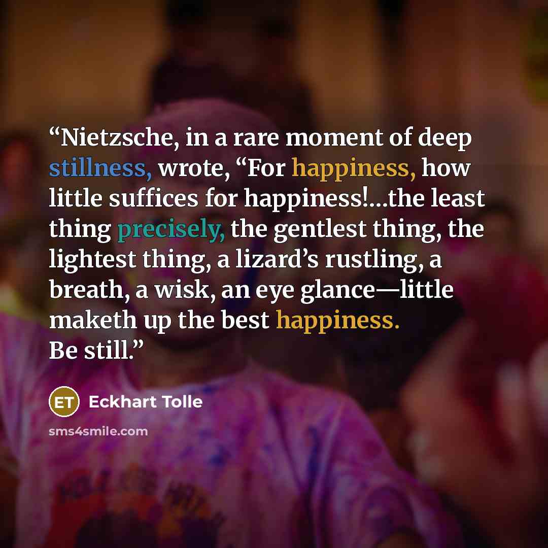 “Nietzsche, in a rare moment of deep stillness, wrote, “For happiness, how little suffices for happiness!…the least thing precisely, the gentlest thing, the lightest thing, a lizard’s rustling, a breath, a wisk, an eye glance—little maketh up the best happiness. Be still.” quote by Eckhart Tolle