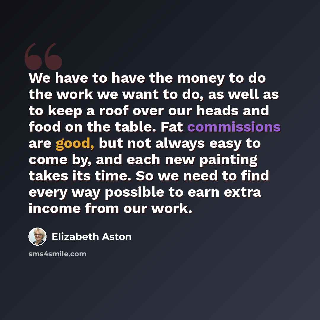 “We have to have the money to do the work we want to do, as well as to keep a roof over our heads and food on the table. Fat commissions are good, but not always easy to come by, and each new painting takes its time. So we need to find every way possible to earn extra income from our work.” quote by Elizabeth Aston