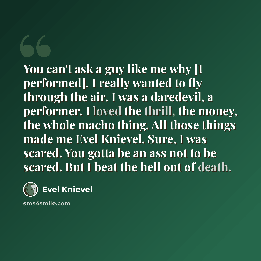 “You can't ask a guy like me why [I performed]. I really wanted to fly through the air. I was a daredevil, a performer. I loved the thrill, the money, the whole macho thing. All those things made me Evel Knievel. Sure, I was scared. You gotta be an ass not to be scared. But I beat the hell out of…” quote by Evel Knievel