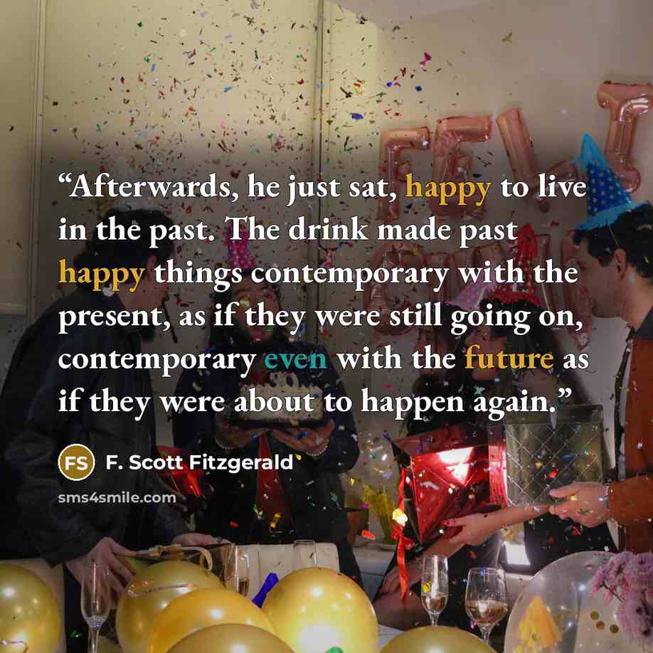 “Afterwards, he just sat, happy to live in the past. The drink made past happy things contemporary with the present, as if they were still going on, contemporary even with the future as if they were about to happen again.” quote by F. Scott Fitzgerald