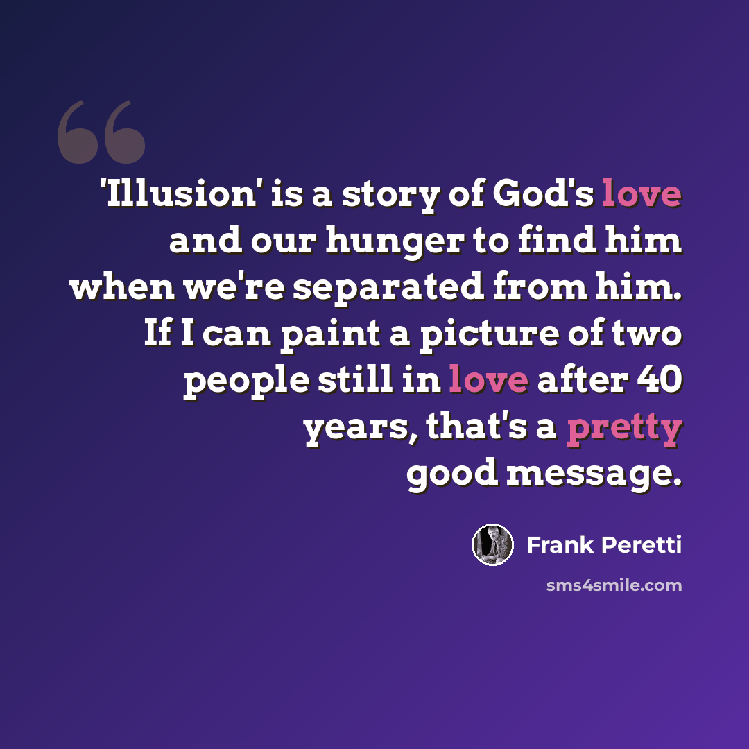 “'Illusion' is a story of God's love and our hunger to find him when we're separated from him. If I can paint a picture of two people still in love after 40 years, that's a pretty good message.” quote by Frank Peretti