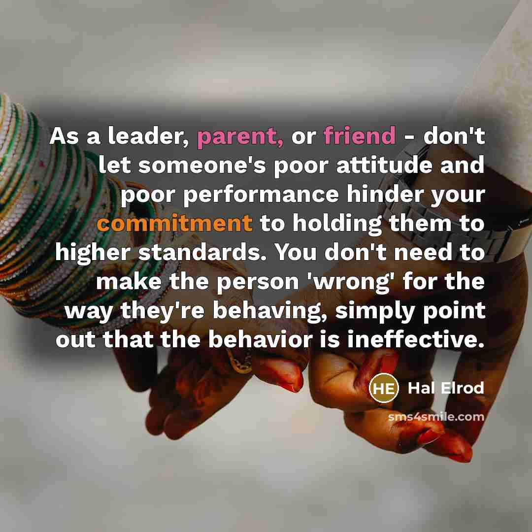 “As a leader, parent, or friend - don't let someone's poor attitude and poor performance hinder your commitment to holding them to higher standards. You don't need to make the person 'wrong' for the way they're behaving, simply point out that the behavior is ineffective.” quote by Hal Elrod