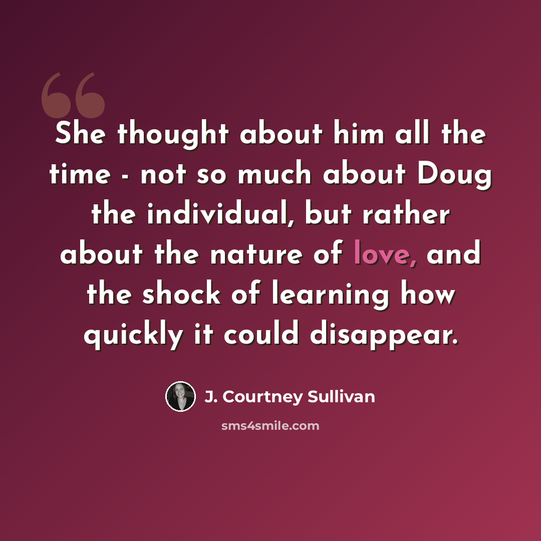 “She thought about him all the time - not so much about Doug the individual, but rather about the nature of love, and the shock of learning how quickly it could disappear.” quote by J. Courtney Sullivan