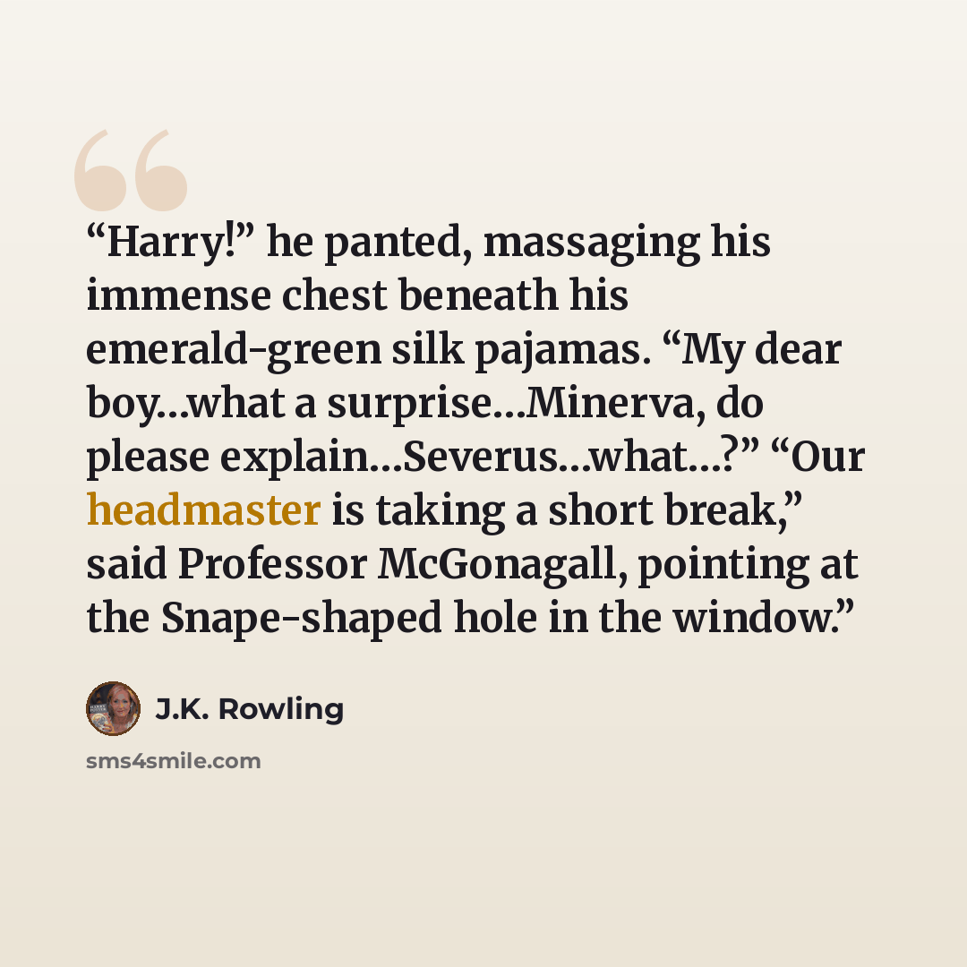 “Harry!” he panted, massaging his immense chest beneath his emerald-green silk pajamas. “My dear boy…what a surprise…Minerva, do please explain…Severus…what…?” “Our headmaster is taking a short break,” said Professor McGonagall, pointing at the Snape-shaped hole in the window.” quote by J.K. Rowling