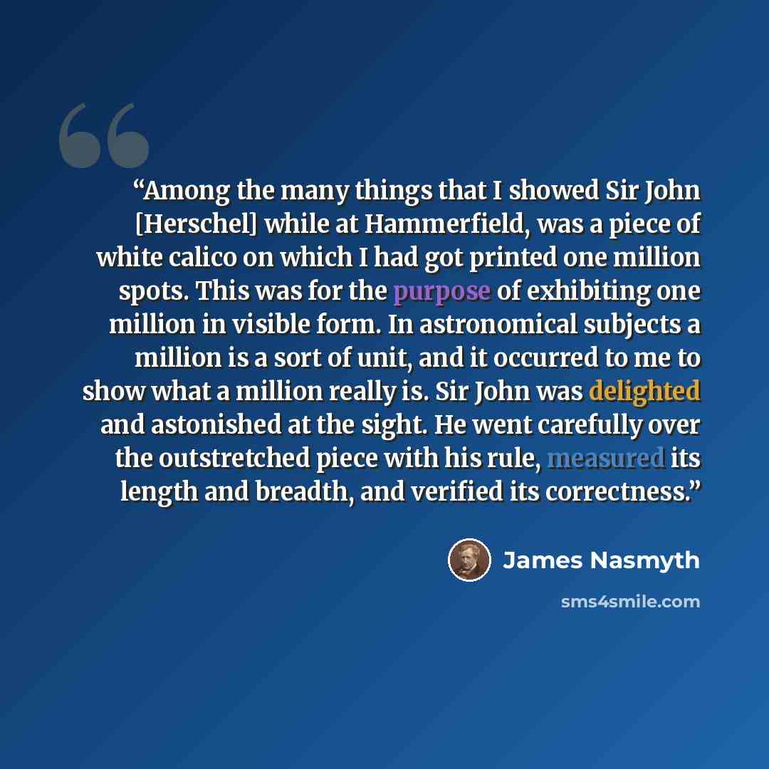 “Among the many things that I showed Sir John [Herschel] while at Hammerfield, was a piece of white calico on which I had got printed one million spots. This was for the purpose of exhibiting one million in visible form. In astronomical subjects a million is a sort of unit, and it occurred to me to…” quote by James Nasmyth