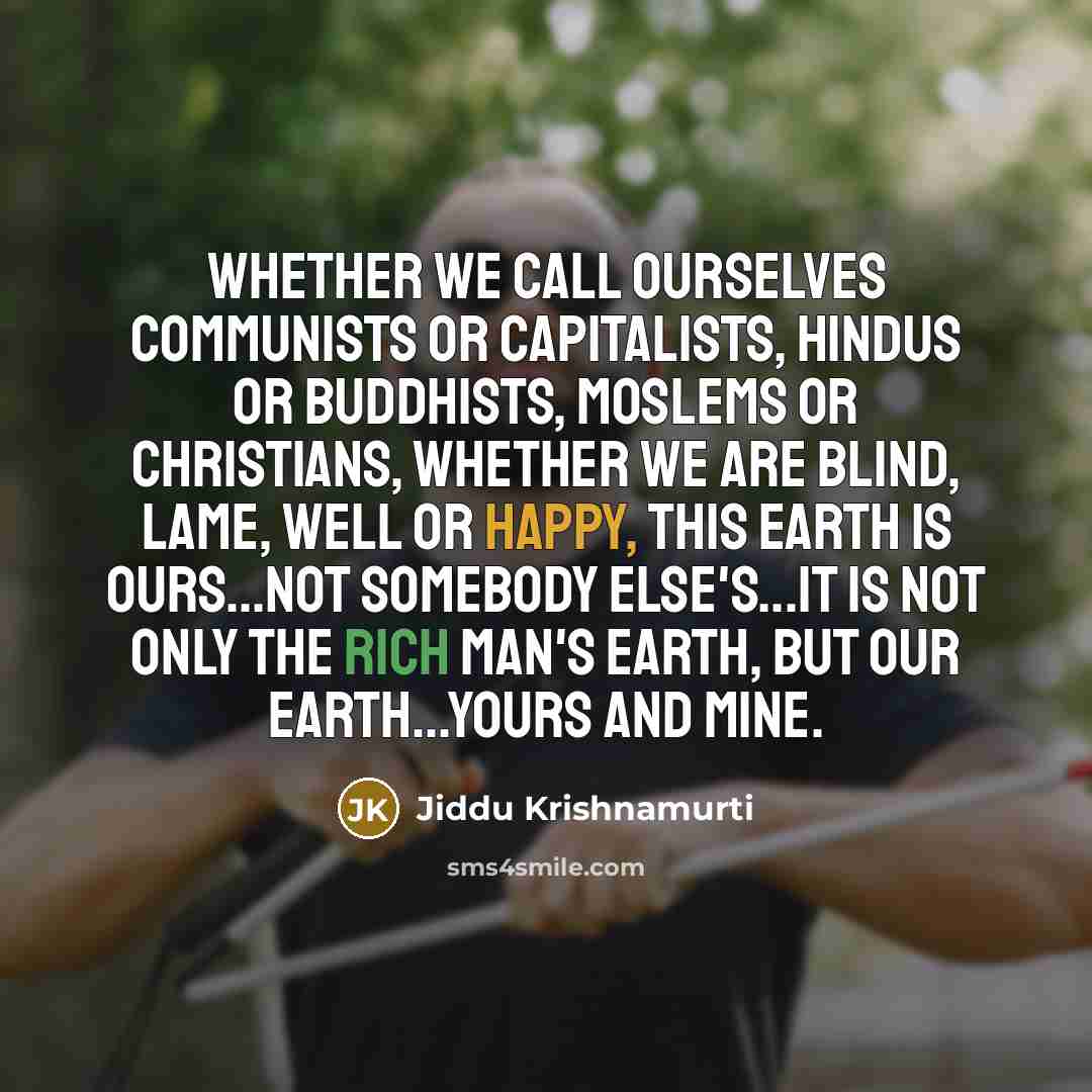 “Whether we call ourselves communists or capitalists, Hindus or Buddhists, Moslems or Christians, whether we are blind, lame, well or happy, this earth is ours...not somebody else's...it is not only the rich man's earth, but our earth...yours and mine.” quote by Jiddu Krishnamurti