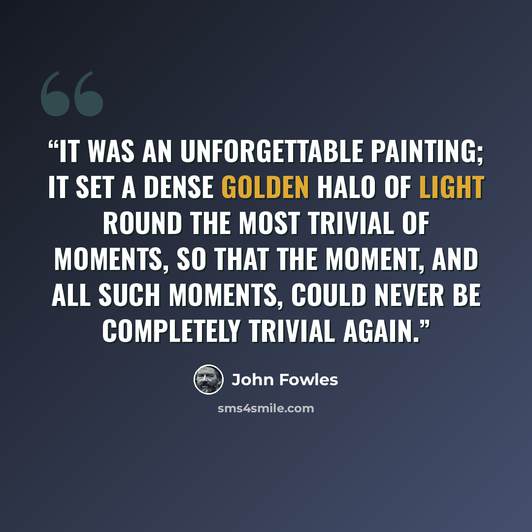 “It was an unforgettable painting; it set a dense golden halo of light round the most trivial of moments, so that the moment, and all such moments, could never be completely trivial again.” quote by John Fowles