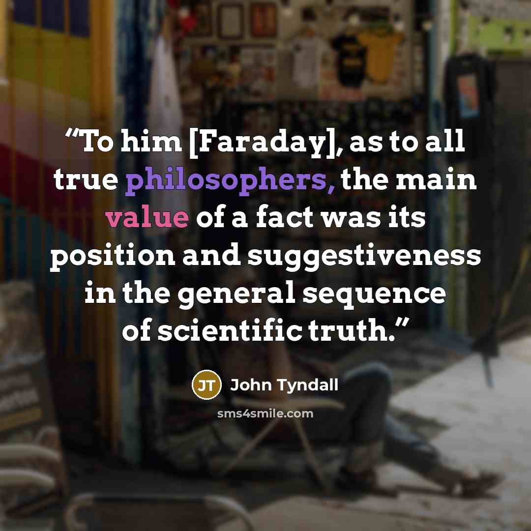 “To him [Faraday], as to all true philosophers, the main value of a fact was its position and suggestiveness in the general sequence of scientific truth.” quote by John Tyndall