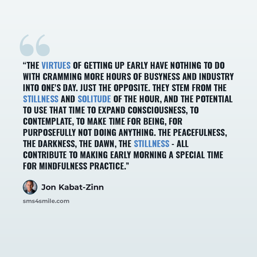“The virtues of getting up early have nothing to do with cramming more hours of busyness and industry into one's day. Just the opposite. They stem from the stillness and solitude of the hour, and the potential to use that time to expand consciousness, to contemplate, to make time for being, for…” quote by Jon Kabat-Zinn