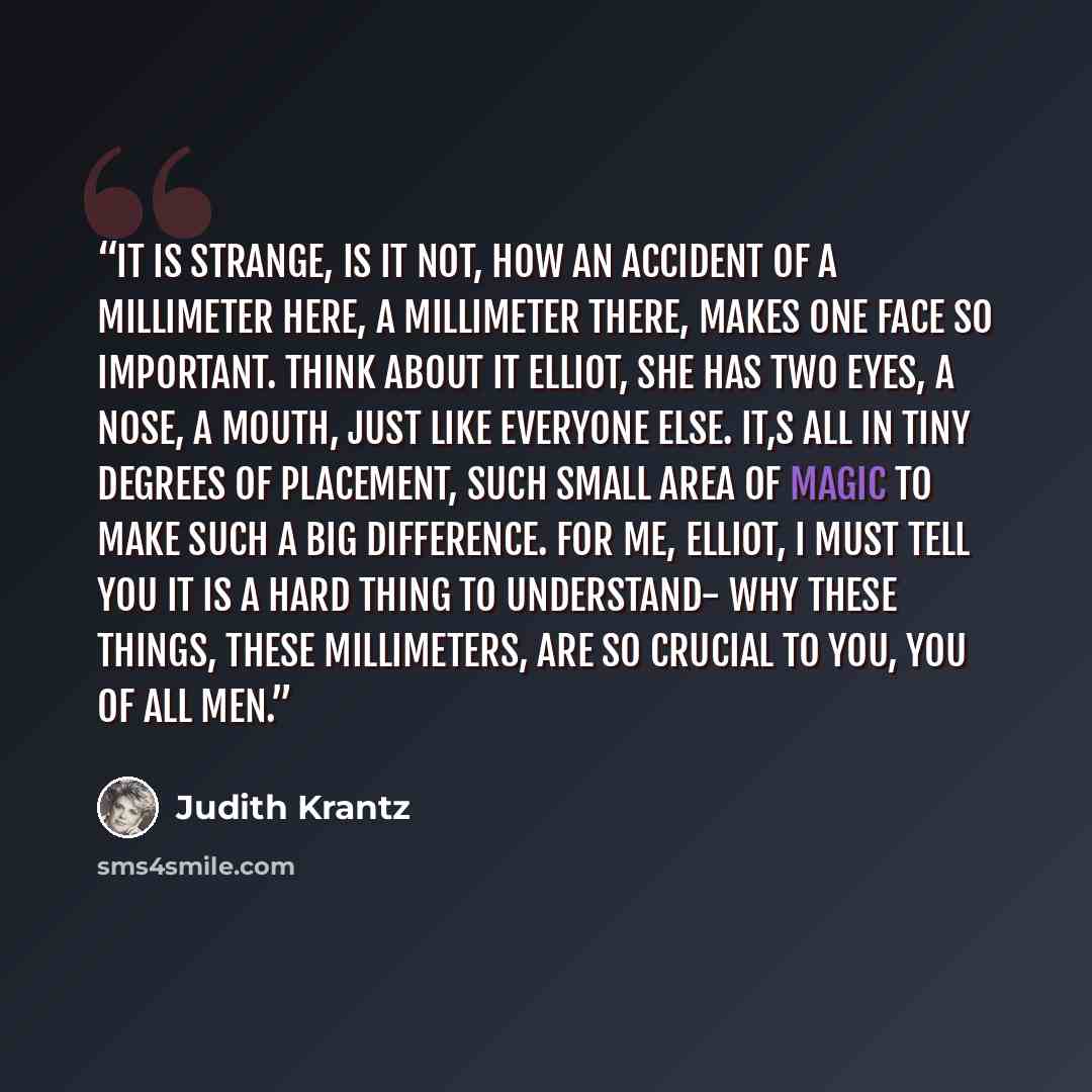 “It is strange, is it not, how an accident of a millimeter here, a millimeter there, makes one face so important. Think about it Elliot, She has two eyes, a nose, a mouth, just like everyone else. It,s all in tiny degrees of placement, such small area of magic to make such a big difference. For me…” quote by Judith Krantz