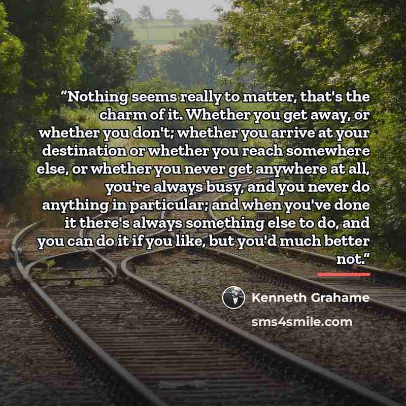 “Nothing seems really to matter, that's the charm of it. Whether you get away, or whether you don't; whether you arrive at your destination or whether you reach somewhere else, or whether you never get anywhere at all, you're always busy, and you never do anything in particular; and when you've…” quote by Kenneth Grahame