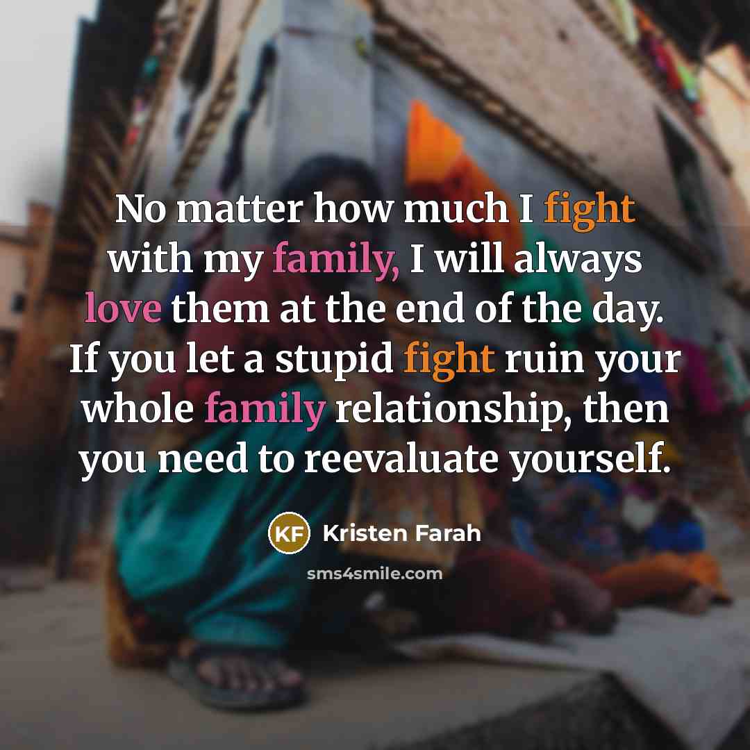 “No matter how much I fight with my family, I will always love them at the end of the day. If you let a stupid fight ruin your whole family relationship, then you need to reevaluate yourself.” quote by Kristen Farah