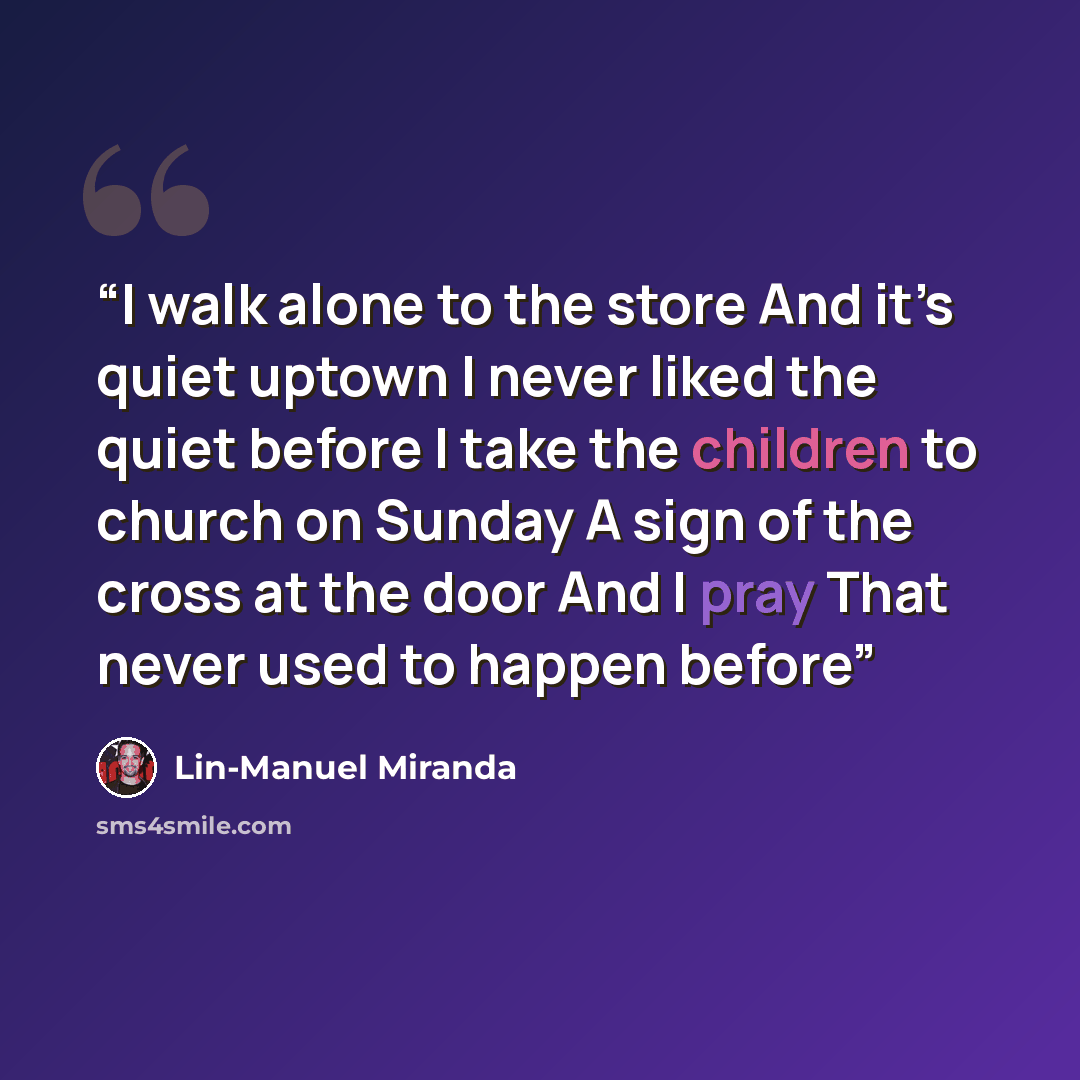 “I walk alone to the store And it’s quiet uptown I never liked the quiet before I take the children to church on Sunday A sign of the cross at the door And I pray That never used to happen before” quote by Lin-Manuel Miranda