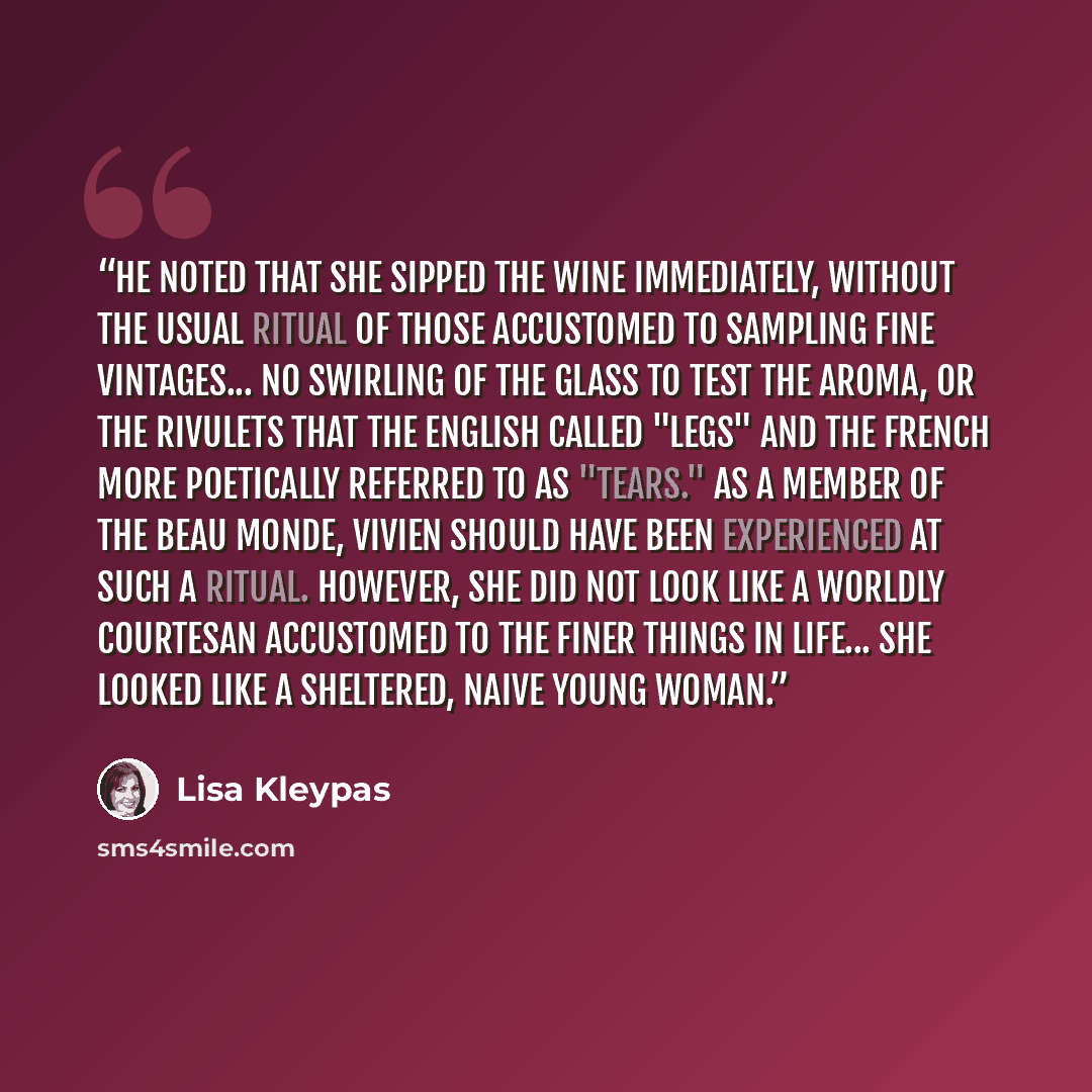 “He noted that she sipped the wine immediately, without the usual ritual of those accustomed to sampling fine vintages... no swirling of the glass to test the aroma, or the rivulets that the English called "legs" and the French more poetically referred to as "tears." As a member of the beau monde…” quote by Lisa Kleypas
