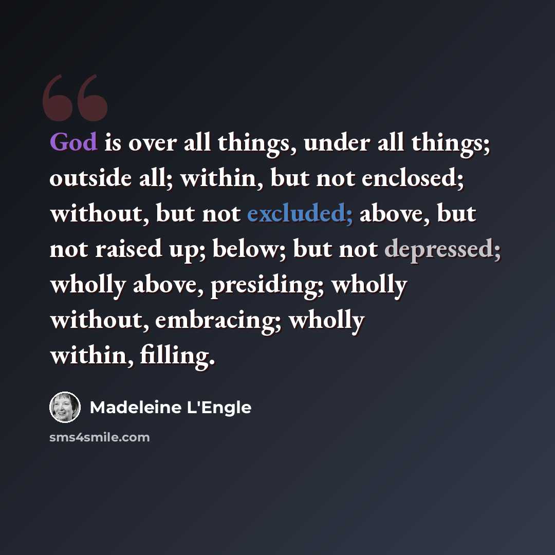 “God is over all things, under all things; outside all; within, but not enclosed; without, but not excluded; above, but not raised up; below; but not depressed; wholly above, presiding; wholly without, embracing; wholly within, filling.” quote by Madeleine L'Engle