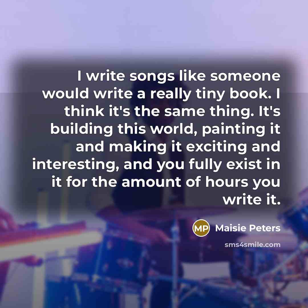 “I write songs like someone would write a really tiny book. I think it's the same thing. It's building this world, painting it and making it exciting and interesting, and you fully exist in it for the amount of hours you write it.” quote by Maisie Peters
