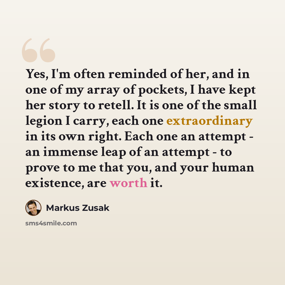 “Yes, I'm often reminded of her, and in one of my array of pockets, I have kept her story to retell. It is one of the small legion I carry, each one extraordinary in its own right. Each one an attempt - an immense leap of an attempt - to prove to me that you, and your human existence, are worth it.” quote by Markus Zusak