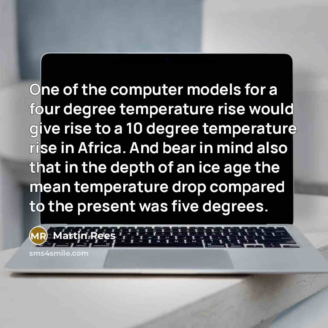“One of the computer models for a four degree temperature rise would give rise to a 10 degree temperature rise in Africa. And bear in mind also that in the depth of an ice age the mean temperature drop compared to the present was five degrees.” quote by Martin Rees