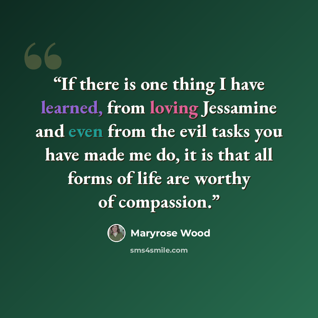 “If there is one thing I have learned, from loving Jessamine and even from the evil tasks you have made me do, it is that all forms of life are worthy of compassion.” quote by Maryrose Wood