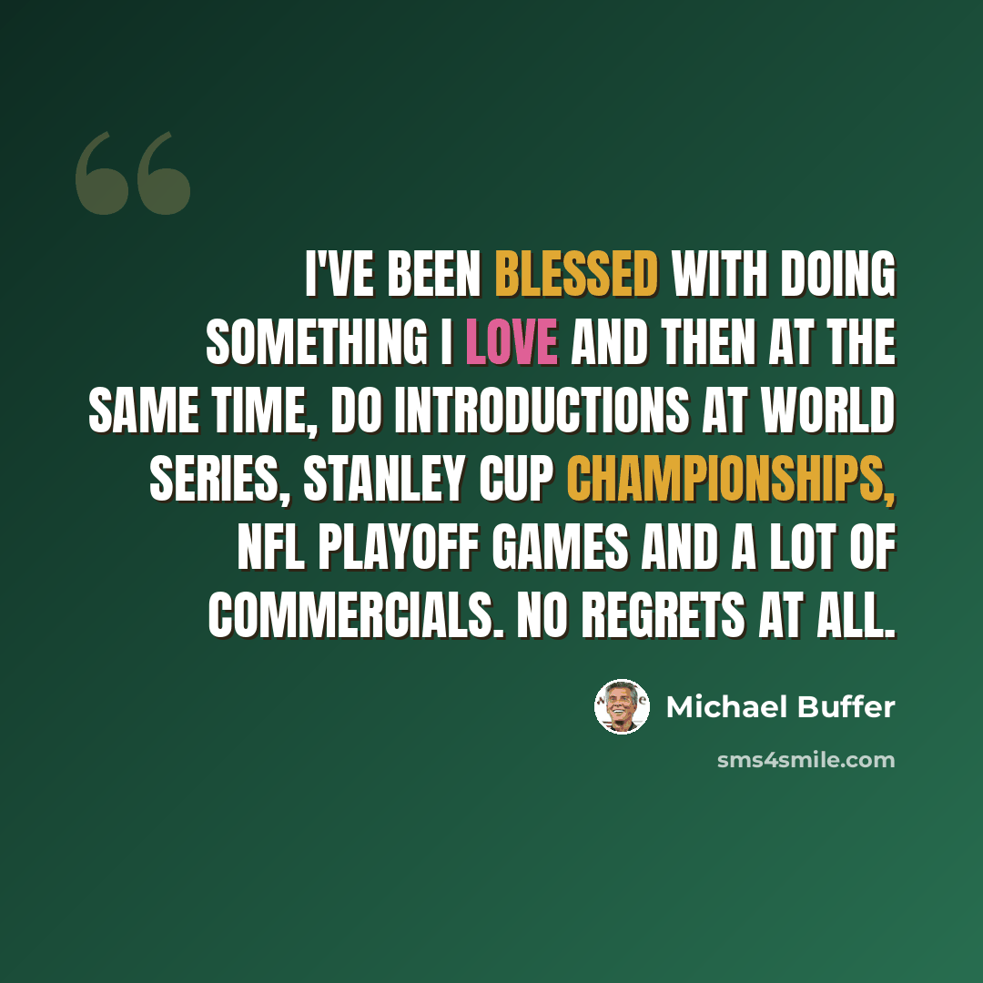 “I've been blessed with doing something I love and then at the same time, do introductions at World Series, Stanley Cup championships, NFL playoff games and a lot of commercials. No regrets at all.” quote by Michael Buffer