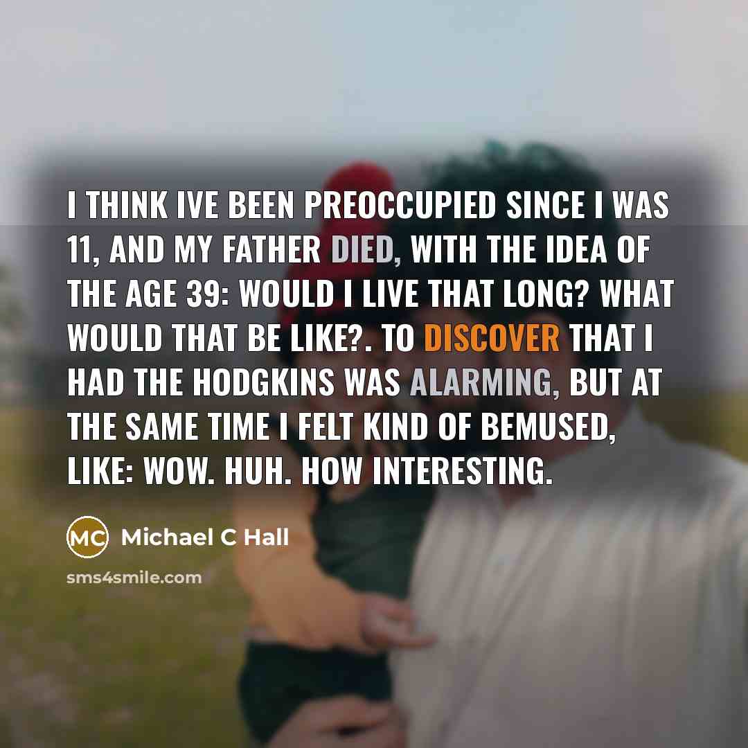 “I think Ive been preoccupied since I was 11, and my father died, with the idea of the age 39: Would I live that long? What would that be like?. To discover that I had the Hodgkins was alarming, but at the same time I felt kind of bemused, like: Wow. Huh. How interesting.” quote by Michael C Hall