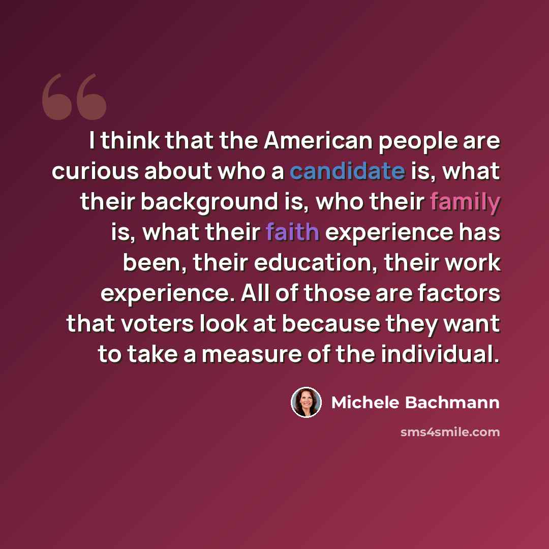 “I think that the American people are curious about who a candidate is, what their background is, who their family is, what their faith experience has been, their education, their work experience. All of those are factors that voters look at because they want to take a measure of the individual.” quote by Michele Bachmann