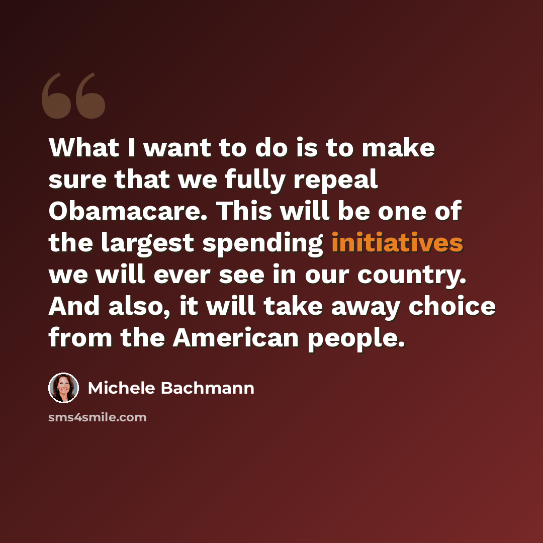 “What I want to do is to make sure that we fully repeal Obamacare. This will be one of the largest spending initiatives we will ever see in our country. And also, it will take away choice from the American people.” quote by Michele Bachmann