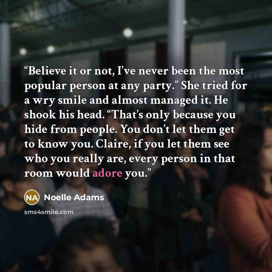 “Believe it or not, I’ve never been the most popular person at any party.” She tried for a wry smile and almost managed it. He shook his head. “That’s only because you hide from people. You don’t let them get to know you. Claire, if you let them see who you really are, every person in that room…” quote by Noelle Adams