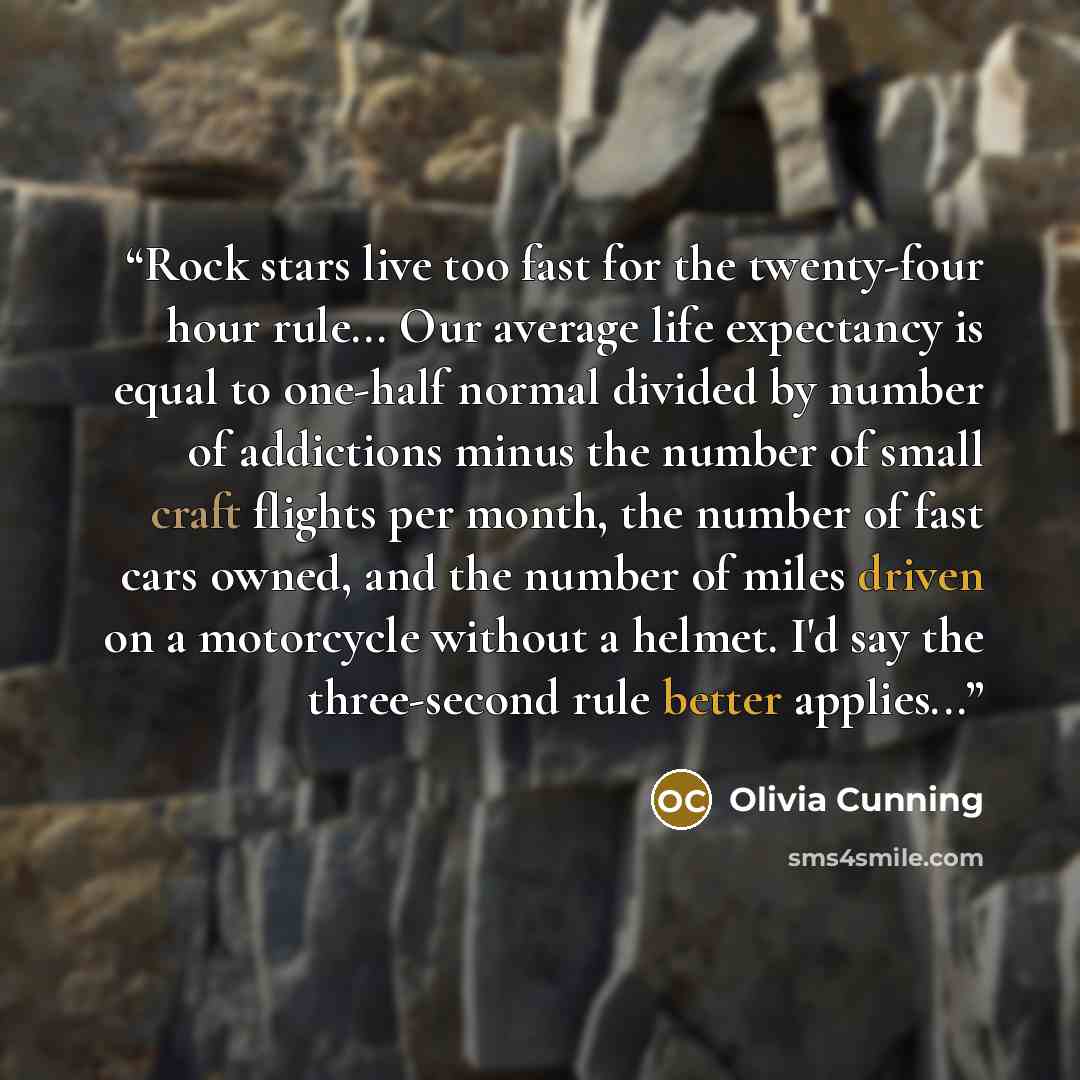 “Rock stars live too fast for the twenty-four hour rule... Our average life expectancy is equal to one-half normal divided by number of addictions minus the number of small craft flights per month, the number of fast cars owned, and the number of miles driven on a motorcycle without a helmet. I'd…” quote by Olivia Cunning