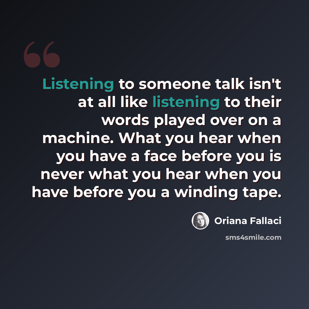 “Listening to someone talk isn't at all like listening to their words played over on a machine. What you hear when you have a face before you is never what you hear when you have before you a winding tape.” quote by Oriana Fallaci