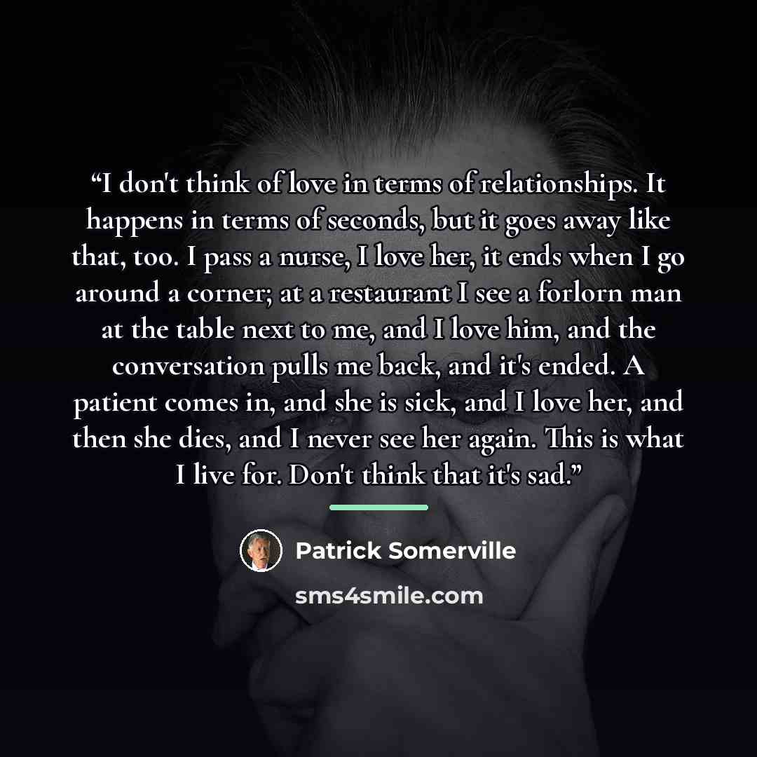 “I don't think of love in terms of relationships. It happens in terms of seconds, but it goes away like that, too. I pass a nurse, I love her, it ends when I go around a corner; at a restaurant I see a forlorn man at the table next to me, and I love him, and the conversation pulls me back, and it's…” quote by Patrick Somerville