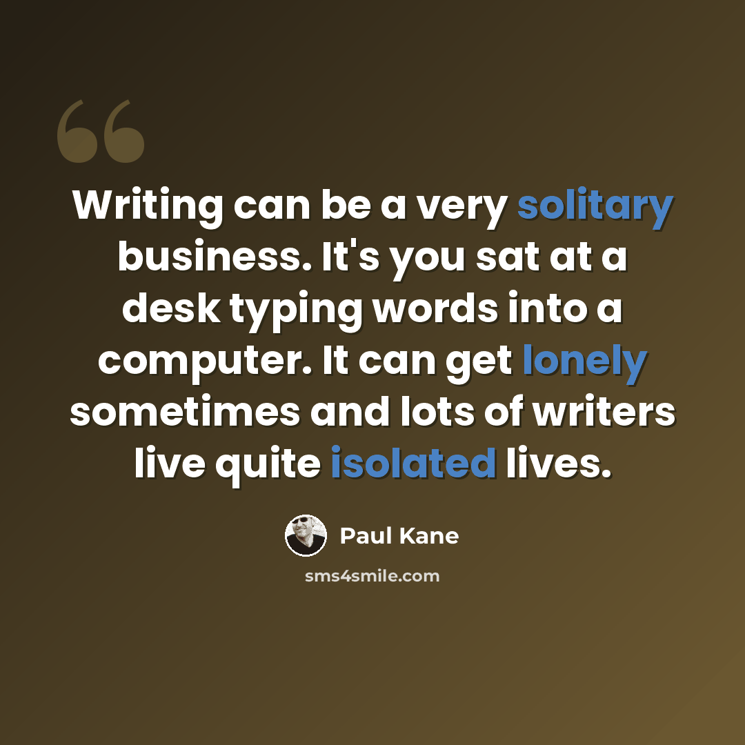 “Writing can be a very solitary business. It's you sat at a desk typing words into a computer. It can get lonely sometimes and lots of writers live quite isolated lives.” quote by Paul Kane