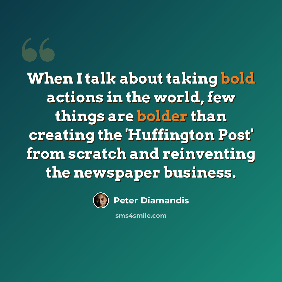 “When I talk about taking bold actions in the world, few things are bolder than creating the 'Huffington Post' from scratch and reinventing the newspaper business.” quote by Peter Diamandis
