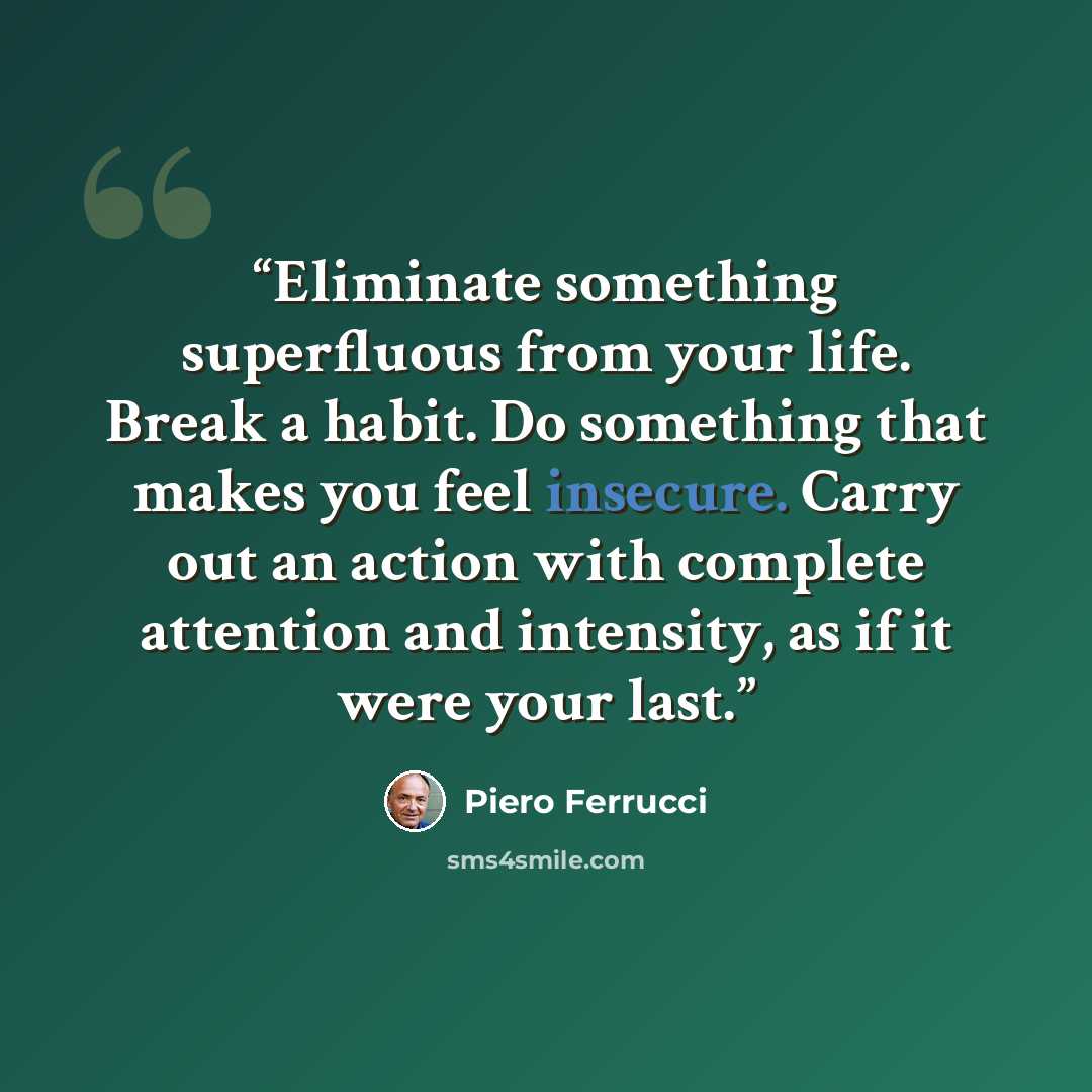 “Eliminate something superfluous from your life. Break a habit. Do something that makes you feel insecure. Carry out an action with complete attention and intensity, as if it were your last.” quote by Piero Ferrucci