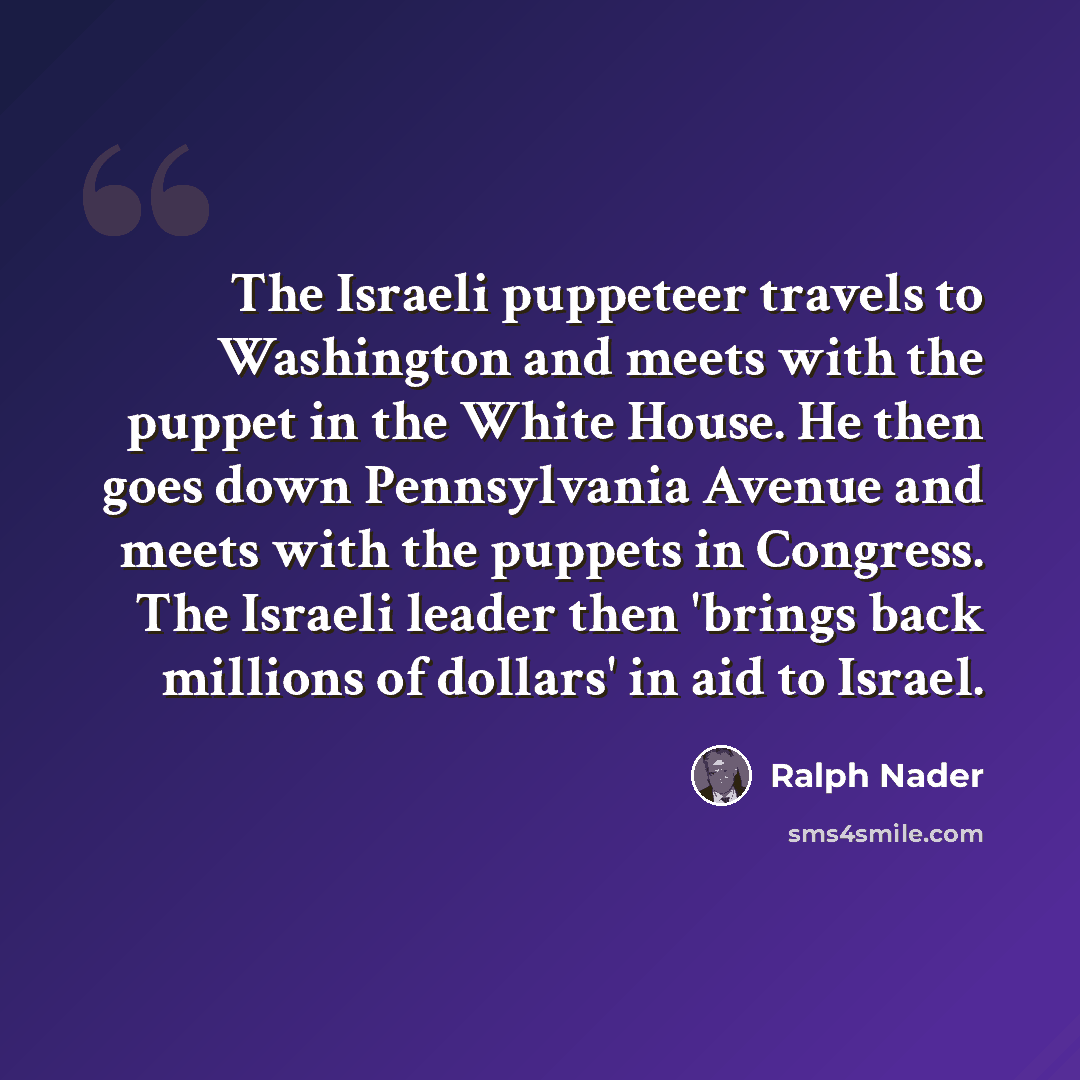“The Israeli puppeteer travels to Washington and meets with the puppet in the White House. He then goes down Pennsylvania Avenue and meets with the puppets in Congress. The Israeli leader then 'brings back millions of dollars' in aid to Israel.” quote by Ralph Nader