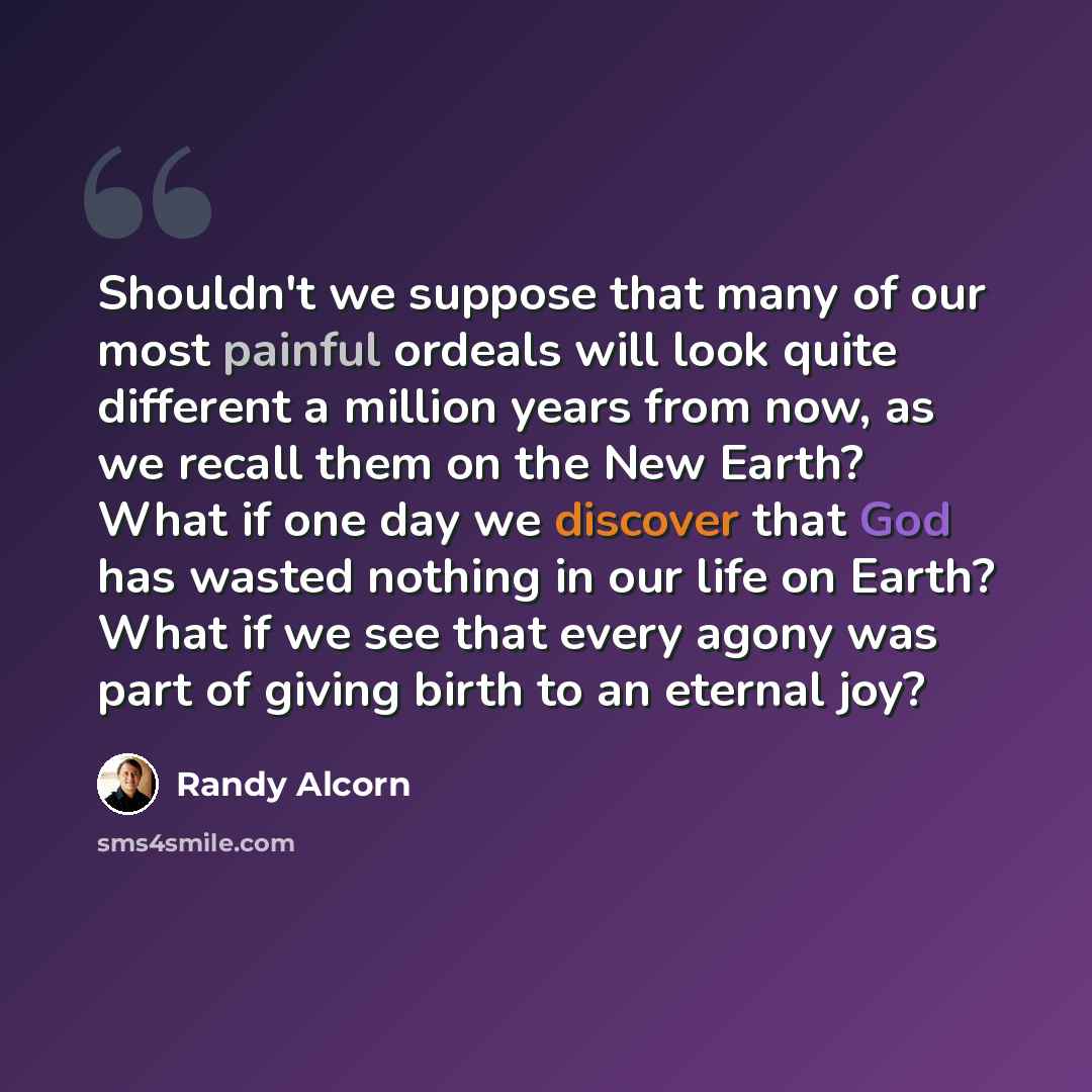 “Shouldn't we suppose that many of our most painful ordeals will look quite different a million years from now, as we recall them on the New Earth? What if one day we discover that God has wasted nothing in our life on Earth? What if we see that every agony was part of giving birth to an eternal joy?” quote by Randy Alcorn