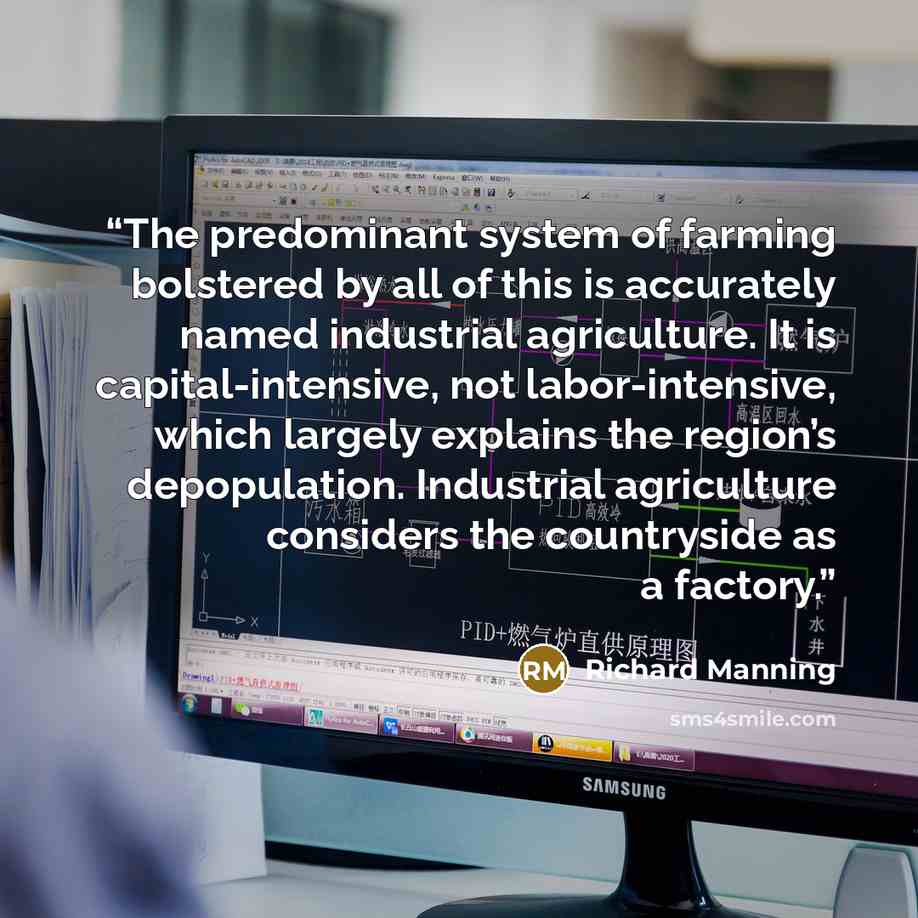 “The predominant system of farming bolstered by all of this is accurately named industrial agriculture. It is capital-intensive, not labor-intensive, which largely explains the region’s depopulation. Industrial agriculture considers the countryside as a factory.” quote by Richard Manning