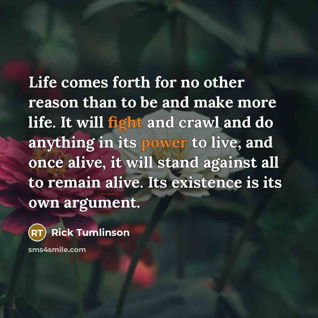 “Life comes forth for no other reason than to be and make more life. It will fight and crawl and do anything in its power to live, and once alive, it will stand against all to remain alive. Its existence is its own argument.” quote by Rick Tumlinson