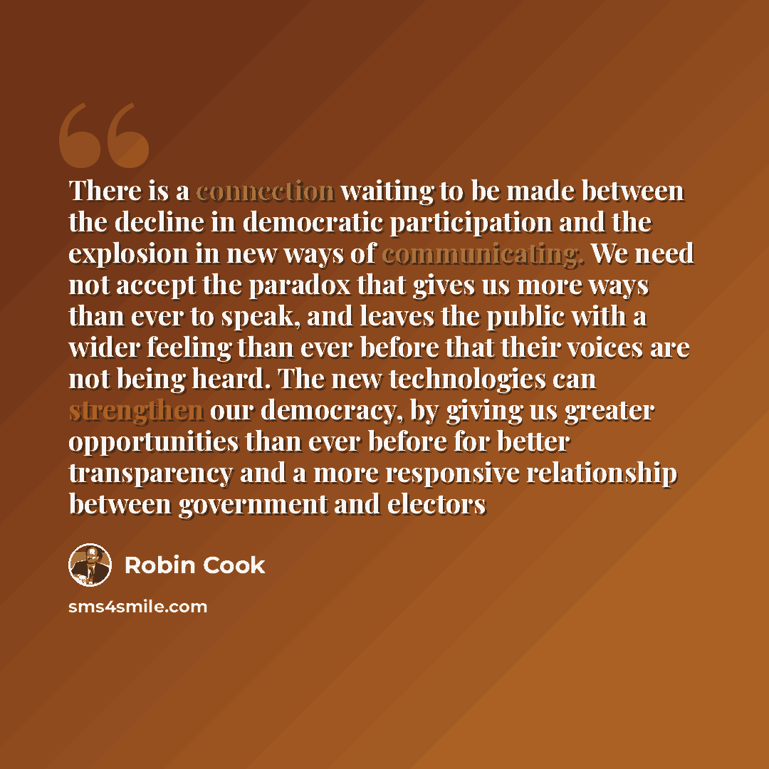 “There is a connection waiting to be made between the decline in democratic participation and the explosion in new ways of communicating. We need not accept the paradox that gives us more ways than ever to speak, and leaves the public with a wider feeling than ever before that their voices are not…” quote by Robin Cook
