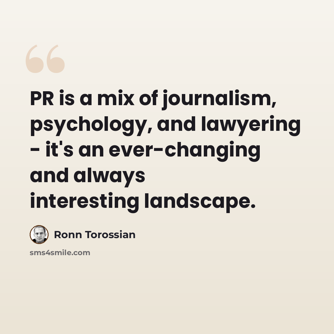 “PR is a mix of journalism, psychology, and lawyering - it's an ever-changing and always interesting landscape.” quote by Ronn Torossian