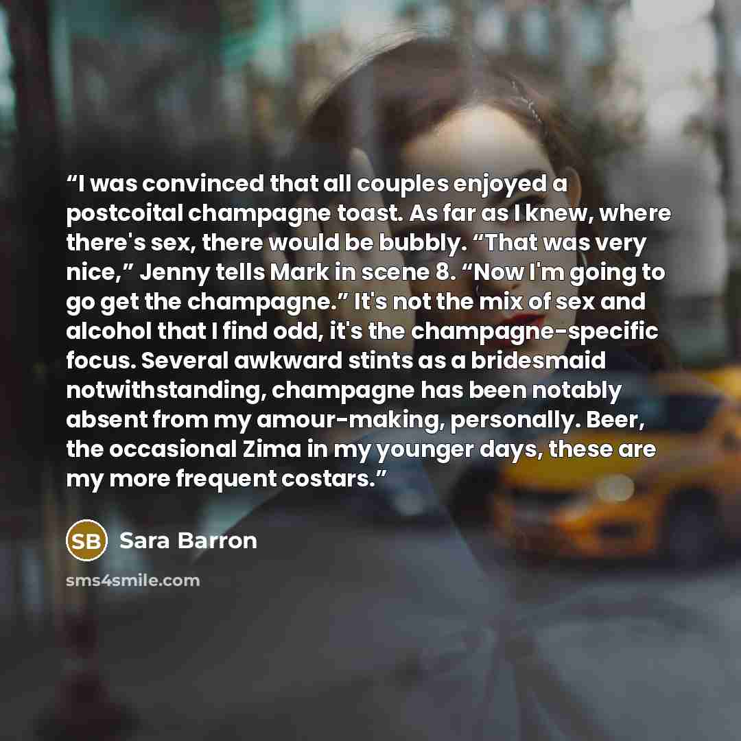 “I was convinced that all couples enjoyed a postcoital champagne toast. As far as I knew, where there's sex, there would be bubbly. “That was very nice,” Jenny tells Mark in scene 8. “Now I'm going to go get the champagne.” It's not the mix of sex and alcohol that I find odd, it's the…” quote by Sara Barron
