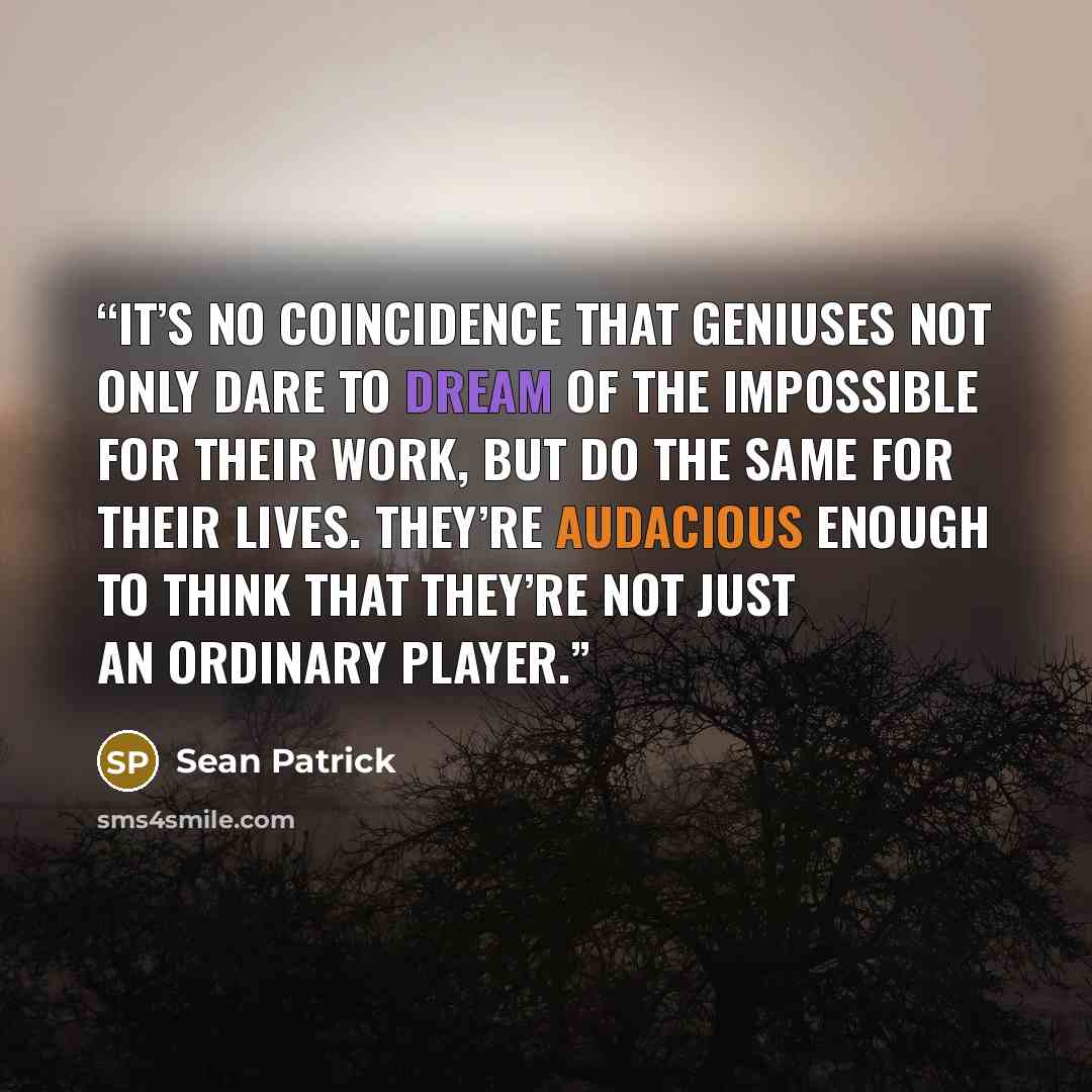 “It’s no coincidence that geniuses not only dare to dream of the impossible for their work, but do the same for their lives. They’re audacious enough to think that they’re not just an ordinary player.” quote by Sean Patrick