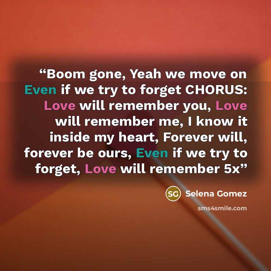 “Boom gone, Yeah we move on Even if we try to forget CHORUS: Love will remember you, Love will remember me, I know it inside my heart, Forever will, forever be ours, Even if we try to forget, Love will remember 5x” quote by Selena Gomez